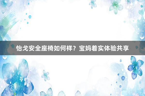 怡戈安全座椅如何样？宝妈着实体验共享