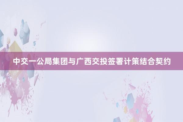中交一公局集团与广西交投签署计策结合契约